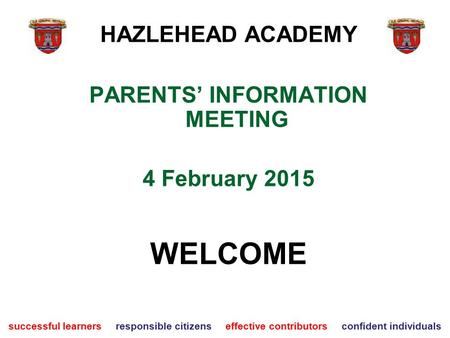 PARENTS’ INFORMATION MEETING 4 February 2015 WELCOME successful learners responsible citizens effective contributors confident individuals HAZLEHEAD ACADEMY.