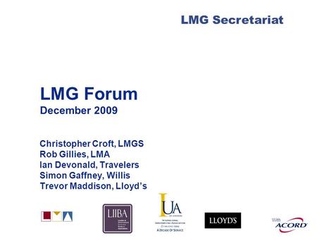 With LMG Secretariat LMG Forum December 2009 Christopher Croft, LMGS Rob Gillies, LMA Ian Devonald, Travelers Simon Gaffney, Willis Trevor Maddison, Lloyd’s.