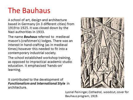 The Bauhaus A school of art, design and architecture based in Germany (in 3 different cities) from 1919 to 1925. It was closed down by the Nazi authorities.