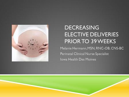 DECREASING ELECTIVE DELIVERIES PRIOR TO 39 WEEKS Melanie Hermann, MSN, RNC-OB, CNS-BC Perinatal Clinical Nurse Specialist Iowa Health Des Moines.