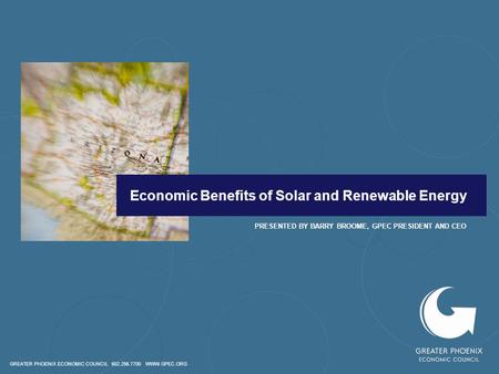 GREATER PHOENIX ECONOMIC COUNCIL 602.256.7700 WWW.GPEC.ORG Economic Benefits of Solar and Renewable Energy PRESENTED BY BARRY BROOME, GPEC PRESIDENT AND.