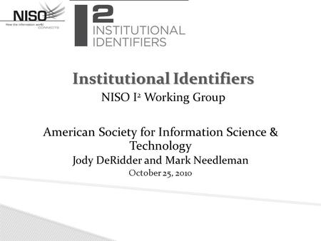 American Society for Information Science & Technology Jody DeRidder and Mark Needleman October 25, 2010 Institutional Identifiers NISO I 2 Working Group.