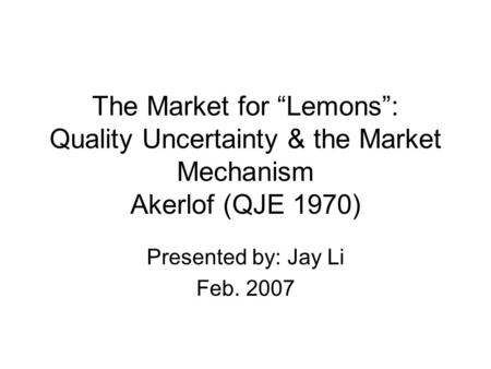 The Market for “Lemons”: Quality Uncertainty & the Market Mechanism Akerlof (QJE 1970) Presented by: Jay Li Feb. 2007.