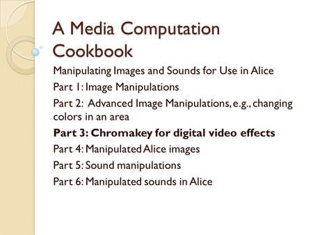 A Media Computation Cookbook Manipulating Images and Sounds for Use in Alice Part 1: Image Manipulations Part 2: Advanced Image Manipulations, e.g., changing.