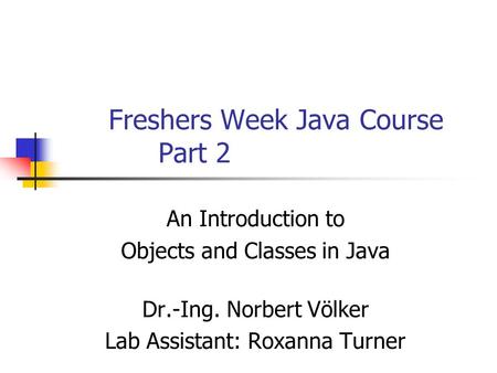 Freshers Week Java Course Part 2 An Introduction to Objects and Classes in Java Dr.-Ing. Norbert Völker Lab Assistant: Roxanna Turner.