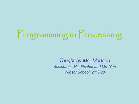 Programming in Processing Taught by Ms. Madsen Assistants: Ms. Fischer and Ms. Yen Winsor School, 2/13/08.