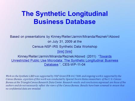 1 The Synthetic Longitudinal Business Database Based on presentations by Kinney/Reiter/Jarmin/Miranda/Reznek 2 /Abowd on July 31, 2009 at the Census-NSF-IRS.