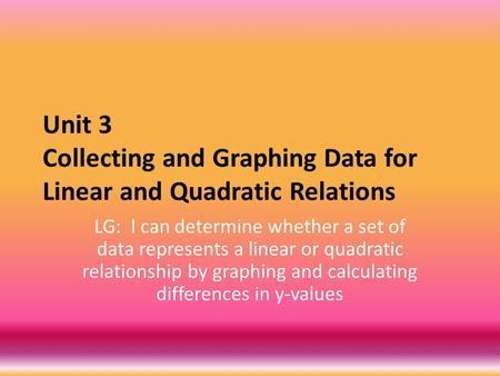 Unit 3 Collecting and Graphing Data for Linear and Quadratic Relations LG: I can determine whether a set of data represents a linear or quadratic relationship.