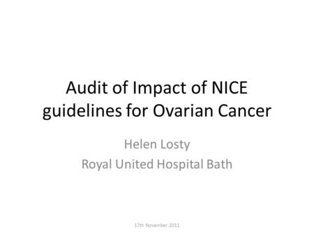 Audit of Impact of NICE guidelines for Ovarian Cancer Helen Losty Royal United Hospital Bath 17th November 2011.