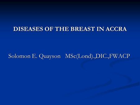 DISEASES OF THE BREAST IN ACCRA Solomon E. Quayson MSc(Lond).,DIC.,FWACP.