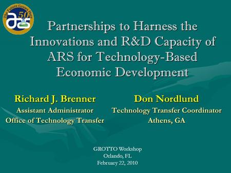 GROTTO Workshop Orlando, FL February 22, 2010 Partnerships to Harness the Innovations and R&D Capacity of ARS for Technology-Based Economic Development.