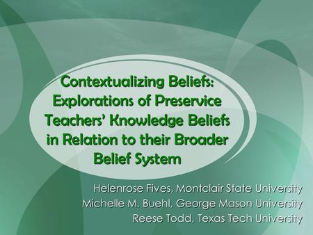 Contextualizing Beliefs: Explorations of Preservice Teachers’ Knowledge Beliefs in Relation to their Broader Belief System Helenrose Fives, Montclair State.