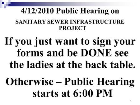 1 4/12/2010 Public Hearing on SANITARY SEWER INFRASTRUCTURE PROJECT If you just want to sign your forms and be DONE see the ladies at the back table. Otherwise.