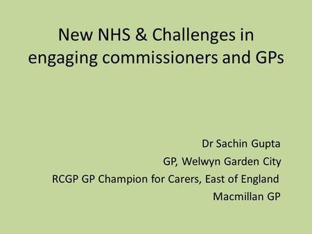 New NHS & Challenges in engaging commissioners and GPs Dr Sachin Gupta GP, Welwyn Garden City RCGP GP Champion for Carers, East of England Macmillan GP.