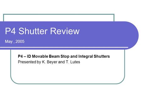 P4 Shutter Review May, 2005 P4 – ID Movable Beam Stop and Integral Shutters Presented by K. Beyer and T. Lutes.