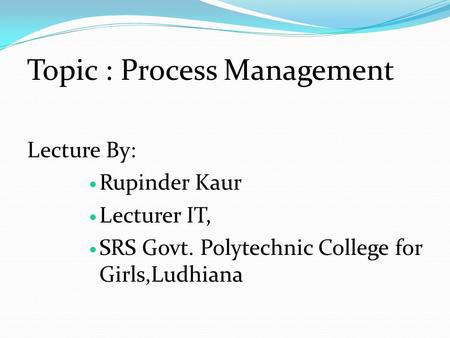 Topic : Process Management Lecture By: Rupinder Kaur Lecturer IT, SRS Govt. Polytechnic College for Girls,Ludhiana.