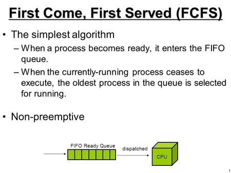 1 First Come, First Served (FCFS) The simplest algorithm –When a process becomes ready, it enters the FIFO queue. –When the currently-running process ceases.