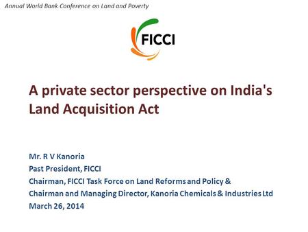 Annual World Bank Conference on Land and Poverty A private sector perspective on India's Land Acquisition Act Mr. R V Kanoria Past President, FICCI Chairman,