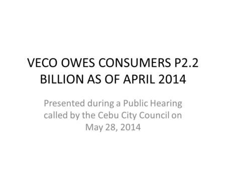 VECO OWES CONSUMERS P2.2 BILLION AS OF APRIL 2014 Presented during a Public Hearing called by the Cebu City Council on May 28, 2014.