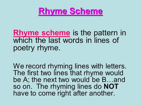 Rhyme Scheme Rhyme scheme is the pattern in which the last words in lines of poetry rhyme. We record rhyming lines with letters. The first two lines that.