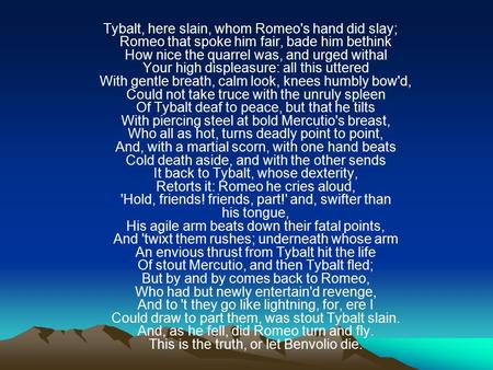 Tybalt, here slain, whom Romeo's hand did slay; Romeo that spoke him fair, bade him bethink How nice the quarrel was, and urged withal Your high displeasure: