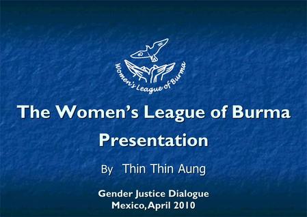 The Women’s League of Burma Presentation By Thin Thin Aung Gender Justice Dialogue Mexico, April 2010.