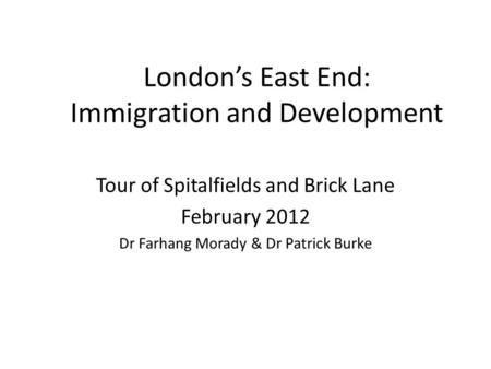 London’s East End: Immigration and Development Tour of Spitalfields and Brick Lane February 2012 Dr Farhang Morady & Dr Patrick Burke.