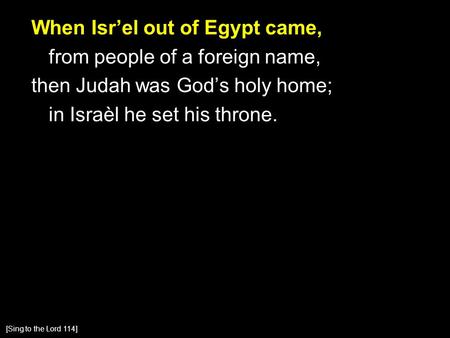 When Isr’el out of Egypt came, from people of a foreign name, then Judah was God’s holy home; in Israèl he set his throne. [Sing to the Lord 114]