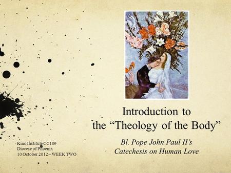 Introduction to the “Theology of the Body” Bl. Pope John Paul II’s Catechesis on Human Love Kino Institute CC109 Diocese of Phoenix 10 October 2012 – WEEK.