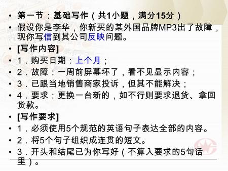 第一节：基础写作（共 1 小题，满分 15 分） 假设你是李华，你新买的某外国品牌 MP3 出了故障， 现你写信到其公司反映问题。 [ 写作内容 ] 1 ．购买日期：上个月； 2 ．故障：一周前屏幕坏了，看不见显示内容； 3 ．已跟当地销售商家投诉，但其不能解决； 4 ．要求：更换一台新的，如不行则要求退货、拿回.