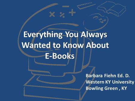 Everything You Always Wanted to Know About E-Books Barbara Fiehn Ed. D. Western KY University Bowling Green, KY.