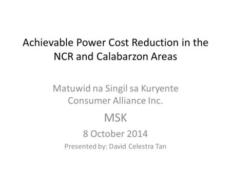 Achievable Power Cost Reduction in the NCR and Calabarzon Areas Matuwid na Singil sa Kuryente Consumer Alliance Inc. MSK 8 October 2014 Presented by: David.