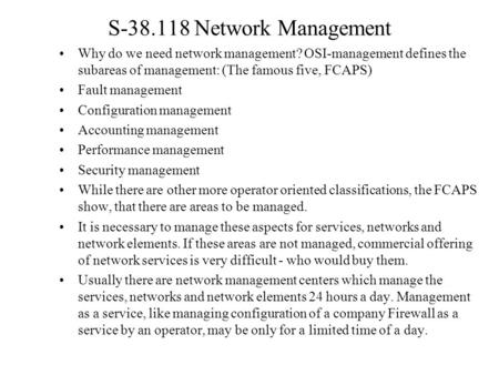 S-38.118 Network Management Why do we need network management? OSI-management defines the subareas of management: (The famous five, FCAPS) Fault management.