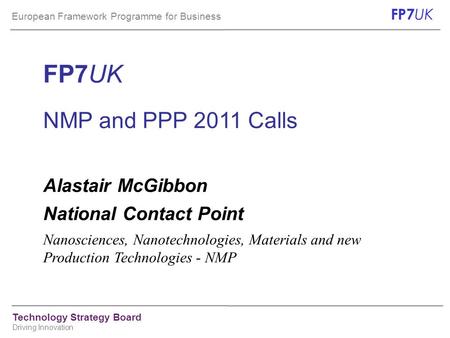 European Framework Programme for Business FP7 UK Technology Strategy Board Driving Innovation FP7UK NMP and PPP 2011 Calls Alastair McGibbon National Contact.