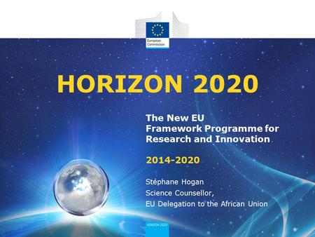 HORIZON 2020 The New EU Framework Programme for Research and Innovation 2014-2020 Stéphane Hogan Science Counsellor, EU Delegation to the African Union.