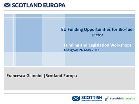 EU Funding Opportunities for Bio-fuel sector Funding and Legislation Workshops Glasgow, 26 May 2011 Francesca Giannini |Scotland Europa.