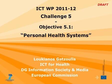 DRAFT Loukianos Gatzoulis ICT for Health DG Information Society & Media European Commission ICT WP 2011-12 Challenge 5 - Objective 5.1: “Personal Health.