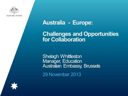 Australia - Europe: Challenges and Opportunities for Collaboration Shelagh Whittleston Manager, Education Australian Embassy, Brussels 29 November 2013.