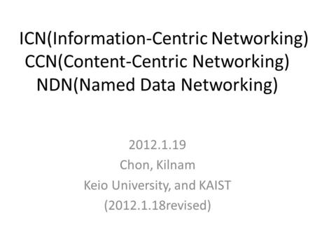 ICN(Information-Centric Networking) CCN(Content-Centric Networking) NDN(Named Data Networking) 2012.1.19 Chon, Kilnam Keio University, and KAIST (2012.1.18revised)