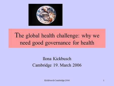 Kickbusch Cambridge 20061 T he global health challenge: why we need good governance for health Ilona Kickbusch Cambridge 19. March 2006.