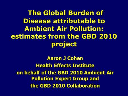 The Global Burden of Disease attributable to Ambient Air Pollution: estimates from the GBD 2010 project Aaron J Cohen Health Effects Institute on behalf.