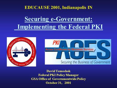 EDUCAUSE 2001, Indianapolis IN Securing e-Government: Implementing the Federal PKI David Temoshok Federal PKI Policy Manager GSA Office of Governmentwide.