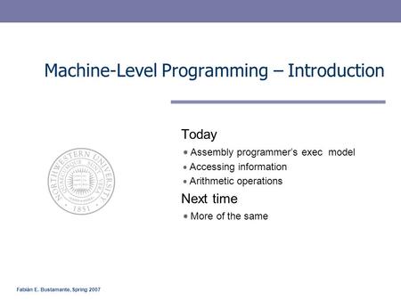 Fabián E. Bustamante, Spring 2007 Machine-Level Programming – Introduction Today Assembly programmer’s exec model Accessing information Arithmetic operations.