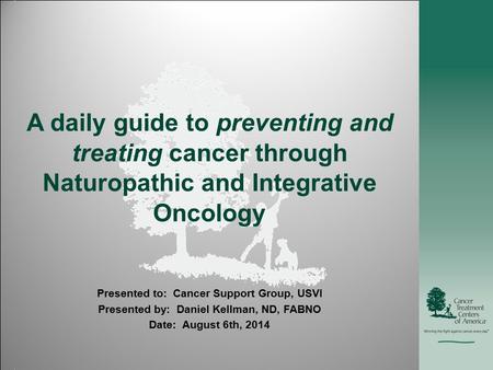 A daily guide to preventing and treating cancer through Naturopathic and Integrative Oncology Presented to: Cancer Support Group, USVI Presented by: Daniel.