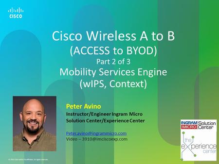 Cisco Wireless A to B (ACCESS to BYOD) Part 2 of 3 Mobility Services Engine (wIPS, Context) Peter Avino Instructor/Engineer Ingram Micro Solution Center/Experience.