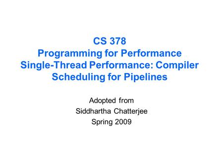 CS 378 Programming for Performance Single-Thread Performance: Compiler Scheduling for Pipelines Adopted from Siddhartha Chatterjee Spring 2009.