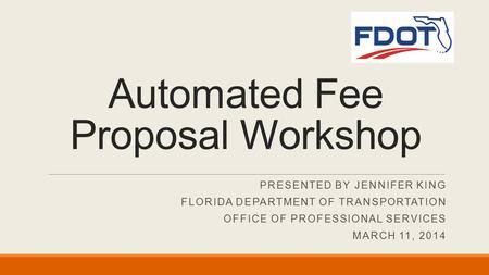 PRESENTED BY JENNIFER KING FLORIDA DEPARTMENT OF TRANSPORTATION OFFICE OF PROFESSIONAL SERVICES MARCH 11, 2014 Automated Fee Proposal Workshop.