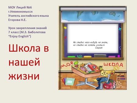 МОУ Лицей №6 г.Невинномысск Учитель английского языка Егорова Н.Е. Урок закрепления знаний 7 класс (М.З. Биболетова “Enjoy English”) Школа в нашей жизни.