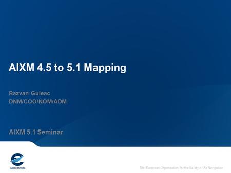 The European Organisation for the Safety of Air Navigation AIXM 4.5 to 5.1 Mapping Razvan Guleac DNM/COO/NOM/ADM AIXM 5.1 Seminar.