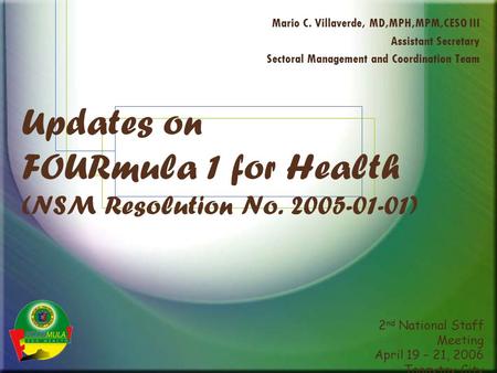 2 nd National Staff Meeting April 19 – 21, 2006 Tagaytay City Updates on FOURmula 1 for Health (NSM Resolution No. 2005-01-01) Mario C. Villaverde, MD,MPH,MPM,CESO.